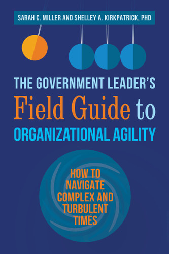 The Government Leader's Field Guide to Organizational Agility (How to Navigate Complex and Turbulent Times) by Sarah C. Miller, Shelley A. Kirkpatrick, PhD, 9781523093410