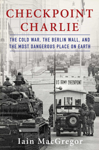 Checkpoint Charlie (The Cold War, The Berlin Wall, and the Most Dangerous Place On Earth) by Iain MacGregor, 9781982100032