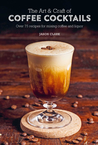 The Art & Craft of Coffee Cocktails (Over 75 recipes for mixing coffee and liquor) by Jason Clark, 9781788794695