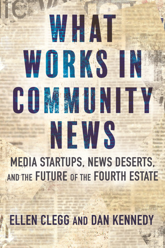 What Works in Community News (Media Startups, News Deserts, and the Future of the Fourth Estate) by Ellen Clegg, Dan Kennedy, 9780807009949