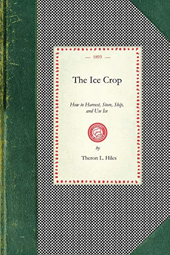 Ice Crop (How to Harvest, Store, Ship, and Use Ice, A Complete Practical Treatise for...All Interested in Ice Houses, Cold Storage and the Handling or Use of Ice In Any Way, Including Many Recipes for Iced Dishes and Beverages) by Theron L. Hiles, 9781429010450