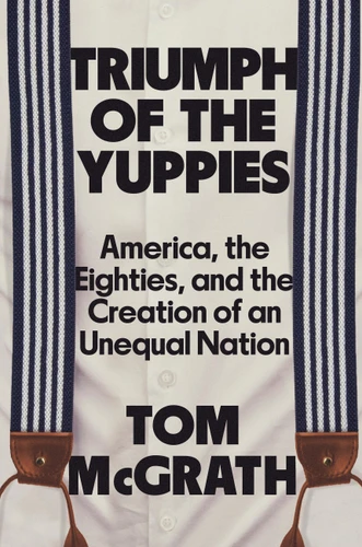 Triumph of the Yuppies (America, the Eighties, and the Creation of an Unequal Nation) by Tom McGrath, 9781538725993