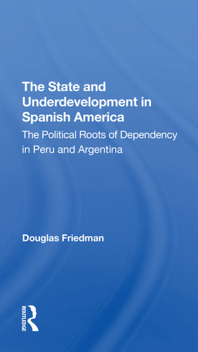 The State And Underdevelopment In Spanish America (The Political Roots Of Dependency In Peru And Argentina) by Douglas Friedman, 9780367311773