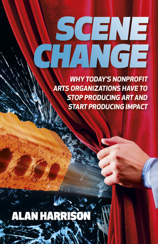 Scene Change (Why Today's Nonprofit Arts Organizations Have to Stop Producing Art and Start Producing Impact) by Alan Harrison, 9781803414461