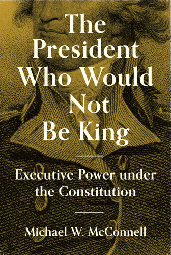 The President Who Would Not Be King (Executive Power under the Constitution) by Michael W. McConnell, Stephen Macedo, 9780691234199