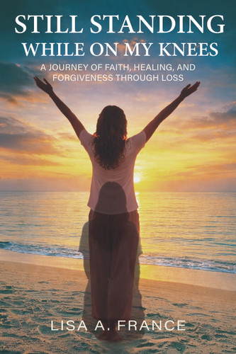 Still Standing While On My Knees (A Journey of Faith, Healing, and Forgiveness Through Loss) by Lisa A. France, 9798895740422