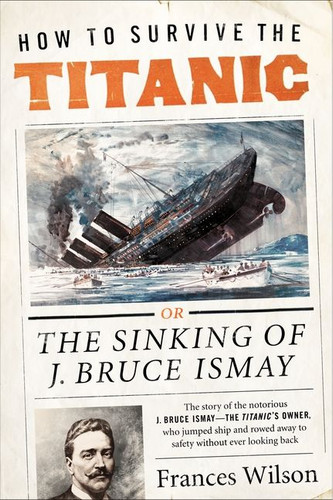 How to Survive the Titanic (The Sinking of J. Bruce Ismay) by Frances Wilson, 9780062094551