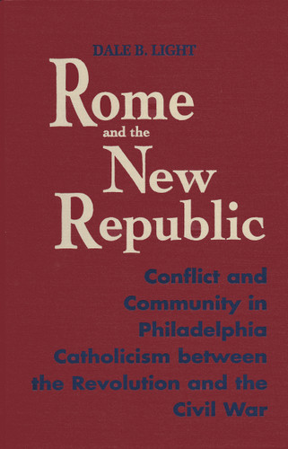 Rome and the New Republic (Conflict and Community in Philadelphia Catholicism Between the Revolution and the Civil War) by Dale B. Light, 9780268016524