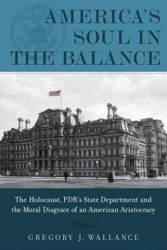 America's Soul In the Balance (The Holocaust, FDR's State Department, And The Moral Disgrace Of An American Aristocracy) by Gregory J. Wallance, 9781608322930