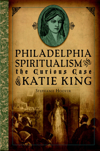 Philadelphia Spiritualism and the Curious Case of Katie King by Stephanie Hoover, 9781626191532