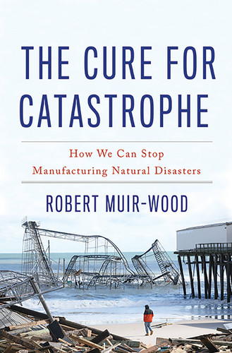 The Cure for Catastrophe (How We Can Stop Manufacturing Natural Disasters) by Robert Muir-Wood, 9780465060948