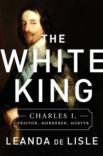 The White King (Charles I, Traitor, Murderer, Martyr) by Leanda de Lisle, 9781610395601