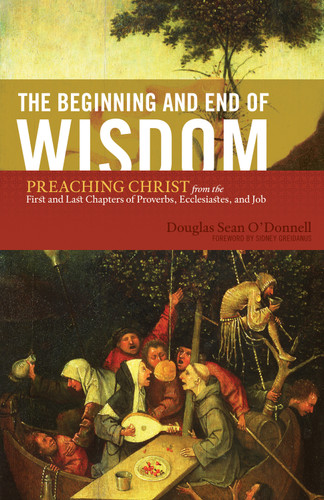 The Beginning and End of Wisdom (Preaching Christ from the First and Last Chapters of Proverbs, Ecclesiastes, and Job) by Douglas Sean O'Donnell, Sidney Greidanus, 9781433523342