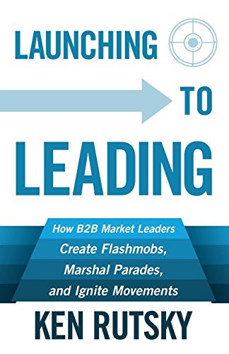 Launching to Leading (How B2B Market Leaders Create Flashmobs, Marshal Parades and Ignite Movements) by Ken Rutsky, 9781683500360