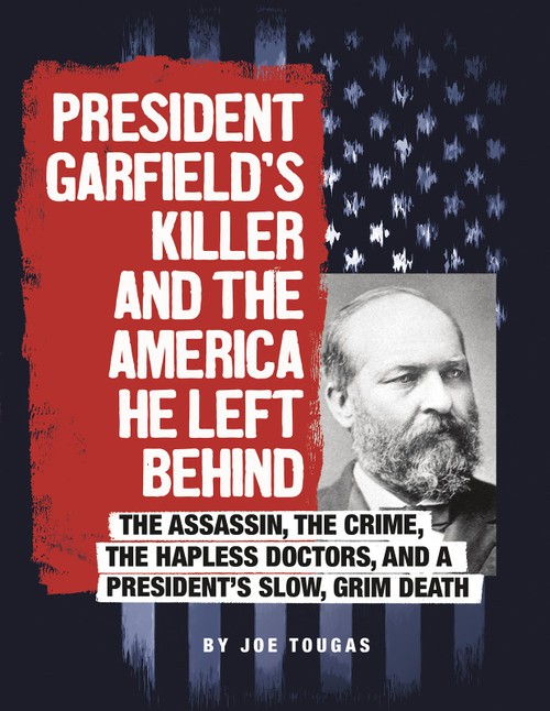 President Garfield's Killer and the America He Left Behind (The Assassin, the Crime, the Hapless Doctors, and a President's Slow, Grim Death) by Joe Tougas, 9780756557157