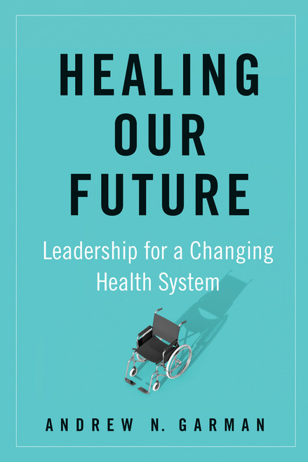 Healing Our Future (Leadership for a Changing Health System) by Andrew N. Garman, 9781523090105