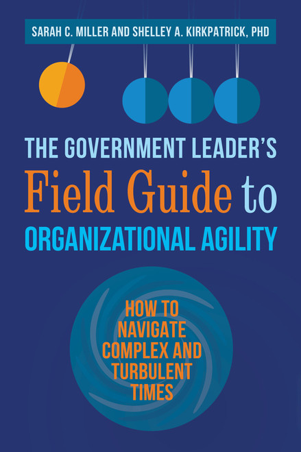 The Government Leader's Field Guide to Organizational Agility (How to Navigate Complex and Turbulent Times) by Sarah C. Miller, Shelley A. Kirkpatrick, PhD, 9781523093410