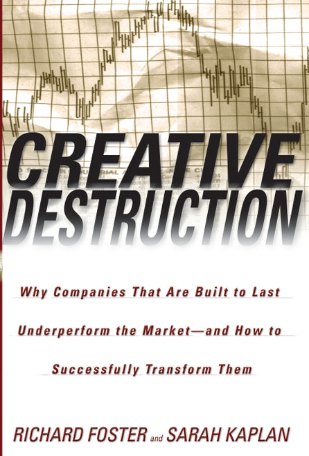 Creative Destruction (Why Companies That Are Built to Last Underperform the Market--And How to Successfully Transform Them) by Richard Foster, Sarah Kaplan, 9780385501347