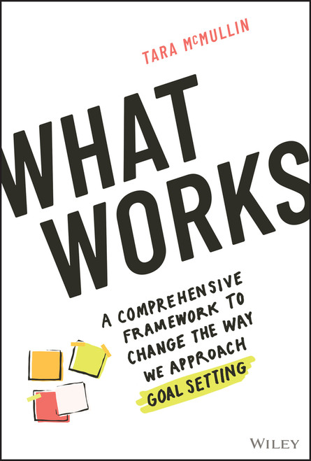 What Works (A Comprehensive Framework to Change the Way We Approach Goal Setting) by Tara McMullin, 9781119906070