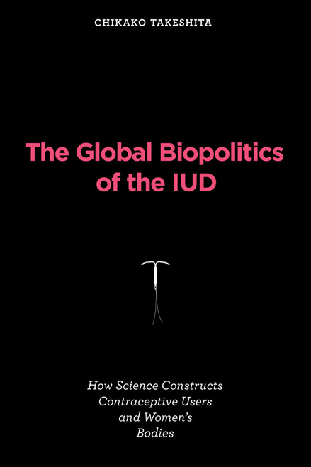 The Global Biopolitics of the IUD (How Science Constructs Contraceptive Users and Women's Bodies) by Chikako Takeshita, 9780262547840