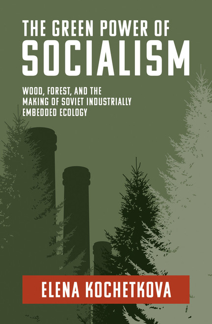The Green Power of Socialism (Wood, Forest, and the Making of Soviet Industrially Embedded Ecology) by Elena Kochetkova, 9780262547451