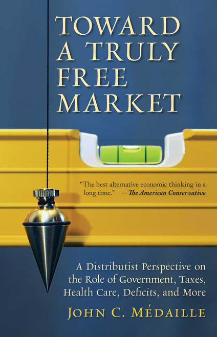 Toward a Truly Free Market (A Distributist Perspective on the Role of Government, Taxes, Health Care, Deficits, and More) by John Medaille, 9781610170277