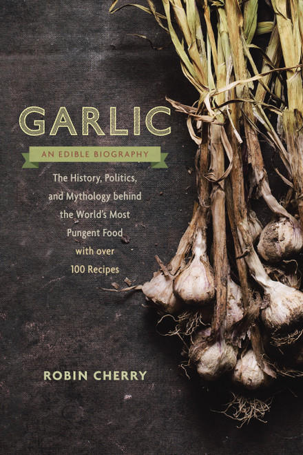 Garlic, an Edible Biography (The History, Politics, and Mythology behind the World's Most Pungent Food--with over 100 Recipes) by Robin Cherry, 9781611801606