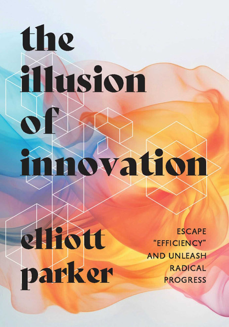 The Illusion of Innovation (Escape "Efficiency" and Unleash Radical Progress) by Elliott Parker, 9781646871544