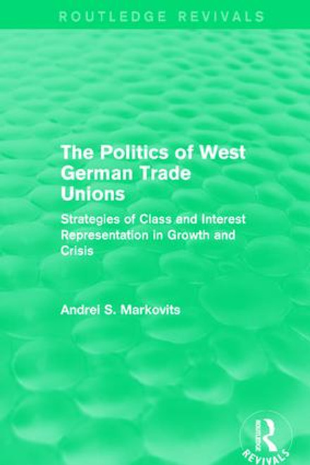 The Politics of West German Trade Unions (Strategies of Class and Interest Representation in Growth and Crisis) by Andrei Markovits, 9781138650992