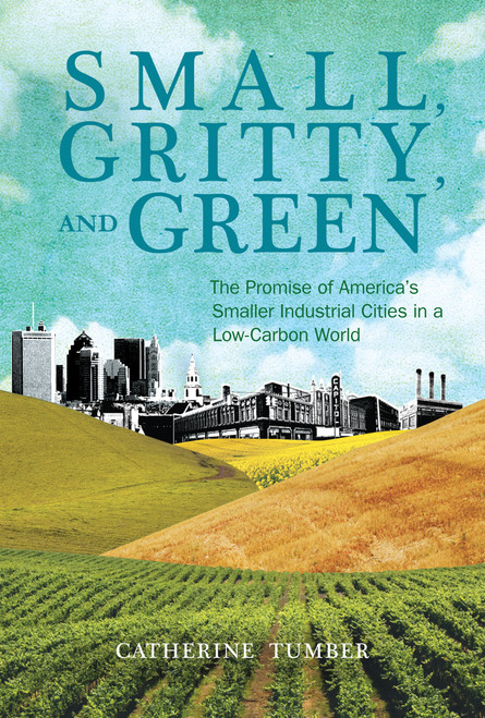 Small, Gritty, and Green (The Promise of America's Smaller Industrial Cities in a Low-Carbon World) by Catherine Tumber, 9780262525312