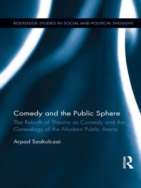 Comedy and the Public Sphere (The Rebirth of Theatre as Comedy and the Genealogy of the Modern Public Arena) by Arpad Szakolczai, 9781138920668
