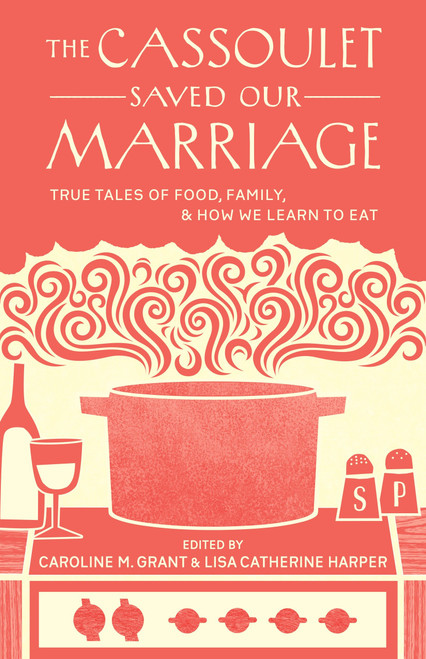 The Cassoulet Saved Our Marriage (True Tales of Food, Family, and How We Learn to Eat) by Caroline M. Grant, Lisa Catherine Harper, 9781611800142