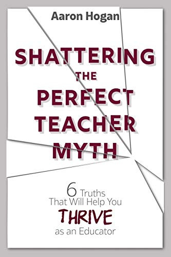 Shattering the Perfect Teacher Myth: 6 Truths That Will Help you THRIVE as an Educator by Aaron Hogan, 9781946444158