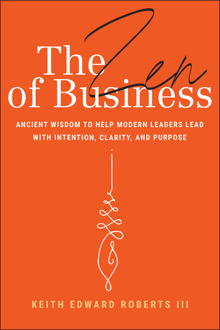 The Zen of Business (Ancient Wisdom to Help Modern Leaders Lead with Intention, Clarity, and Purpose) by Keith Edward Roberts, III, 9781394309962