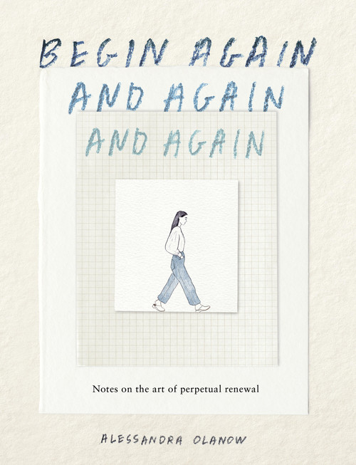 Begin Again, and Again, and Again (Notes on the Art of Perpetual Renewal) by Alessandra Olanow, 9781523531714