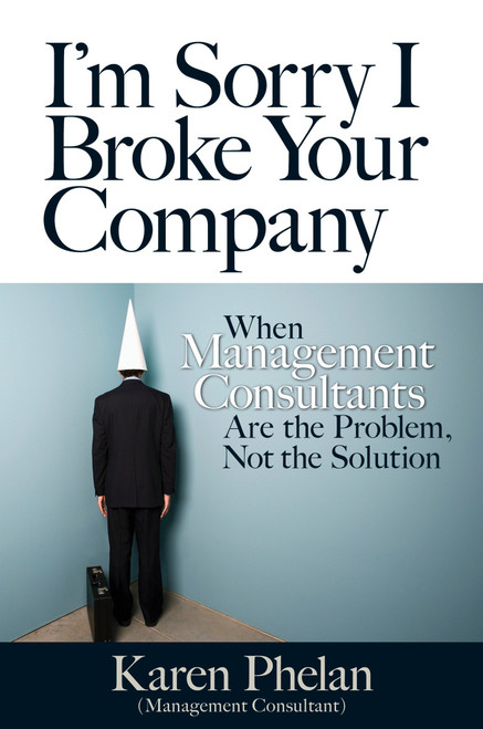 I'm Sorry I Broke Your Company (When Management Consultants Are the Problem, Not the Solution) by Karen Phelan, 9781609947392