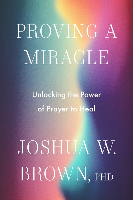 Proving a Miracle (Unlocking the Power of Prayer to Heal) by Joshua W. Brown, PhD, 9780063420441