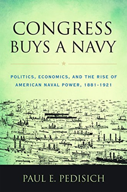 Congress Buys a Navy (Politics, Economics, and the Rise of American Naval Power, 1881-1921) by Paul E Pedisich, 9781682470770