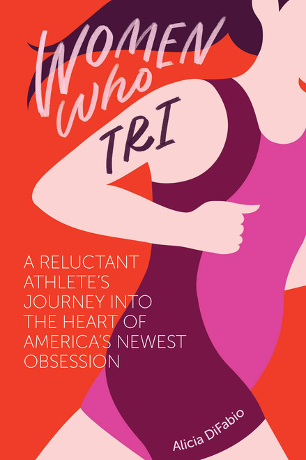 Women Who Tri: A Reluctant Athlete's Journey into the Heart of America's Newest Obsession by Alicia DiFabio, 9781937715588