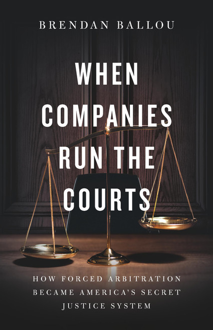 When Companies Run the Courts (How Forced Arbitration Became America's Secret Justice System) by Brendan Ballou, 9781541705715