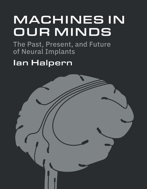 Machines in Our Minds (The Past, Present, and Future of Neural Implants) by Ian Halpern, 9780262056090