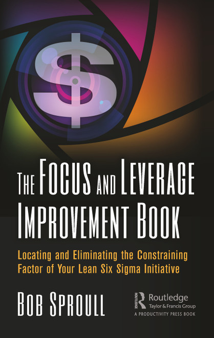 The Focus and Leverage Improvement Book (Locating and Eliminating the Constraining Factor of Your Lean Six Sigma Initiative) by Bob Sproull, 9780367001117