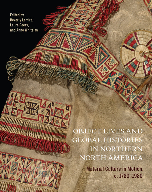 Object Lives and Global Histories in Northern North America (Material Culture in Motion, c.1780-1980) by Beverly Lemire, Laura Peers, Anne Whitelaw, 9780228003991