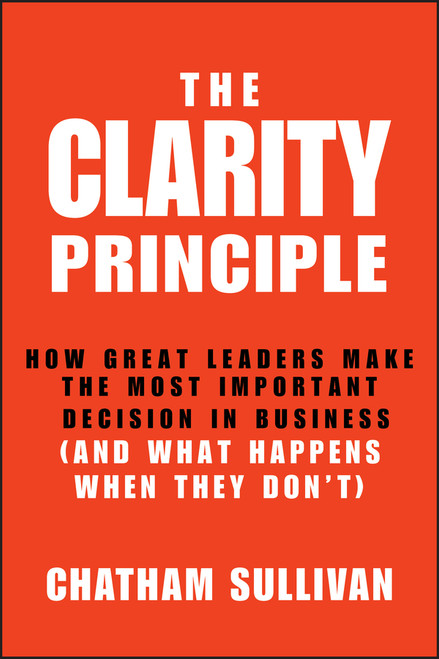 The Clarity Principle (How Great Leaders Make the Most Important Decision in Business (and What Happens When They Don't)) by Chatham Sullivan, 9781118434666