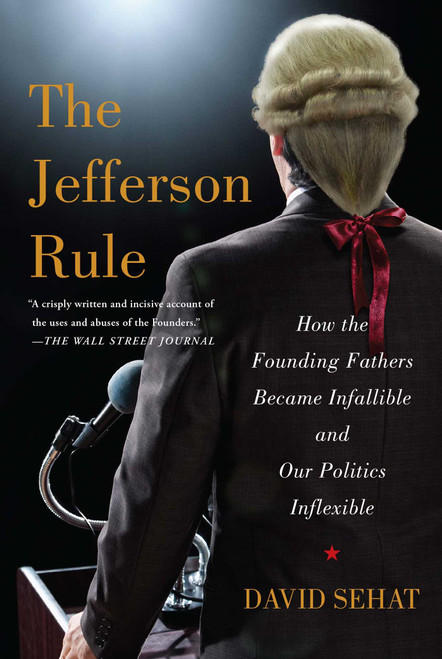 The Jefferson Rule (How the Founding Fathers Became Infallible and Our Politics Inflexible) by David Sehat, 9781476779782