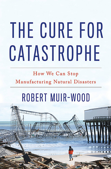 The Cure for Catastrophe (How We Can Stop Manufacturing Natural Disasters) by Robert Muir-Wood, 9780465060948