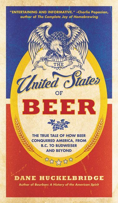 The United States of Beer (The True Tale of How Beer Conquered America, From B.C. to Budweiser and Beyond) by Dane Huckelbridge, 9780062389770