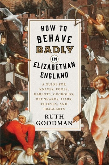 How to Behave Badly in Elizabethan England (A Guide for Knaves, Fools, Harlots, Cuckolds, Drunkards, Liars, Thieves, and Braggarts) by Ruth Goodman, 9781631495113