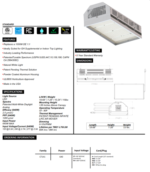 ▪ Replaces a 1000W DE 1:1
▪ Ideally Suited for GH Supplemental or Indoor Top Lighting
▪ Industry Leading Performance
▪ PatentedTunable Spectrum (USPN 9,820,447;10,159,198; CAPN CA 2994308C)
▪ Natural White Light
▪ Patent Pending Thermal Solution
▪ Powder Coated Aluminum Housing
▪ UL8800 Horticulture Approved
▪ Made in the USA
▪ 5-Year Standard Warranty
▪ Light Source LED
▪ Spectra Patented Multi-White Daylight Analog
▪ Efficacy (640W) 2.0 μmol/J 
▪ PPF (640W) 1280 μmol
▪ Input Power 640W MAX
▪ Input Voltage/Current (640W) 120 @5.3A | 240 @ 2.7A | 277 @ 2.3A 
▪ L/H/W | Weight 19.68” / 7.28” / 10.25” I 15lbs
▪ Mounting Height 36 Inches Above Canopy
▪ Operating Temperature Of - 90F
▪ ​Thermal Management PATENT PENDING INFINTE LIFE AIR MOVER
▪ ​Dimming 0-10V/PWM
▪ ​Lifetime per TM21 L70/L90 80K hrs / 36K hrs