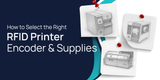 How to Select the Right RFID Printer Encoder and Supplies